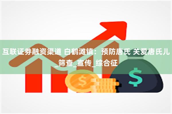 互联证劵融资渠道 白鹤滩镇：预防唐氏 关爱唐氏儿_筛查_宣传