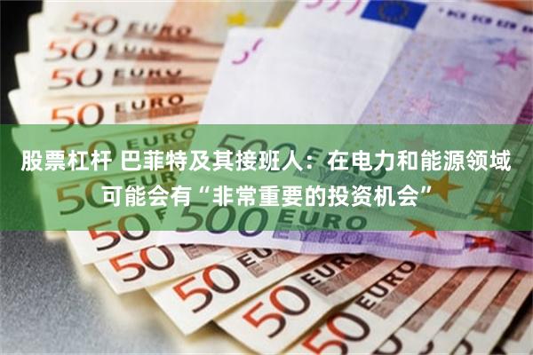股票杠杆 巴菲特及其接班人：在电力和能源领域可能会有“非常重