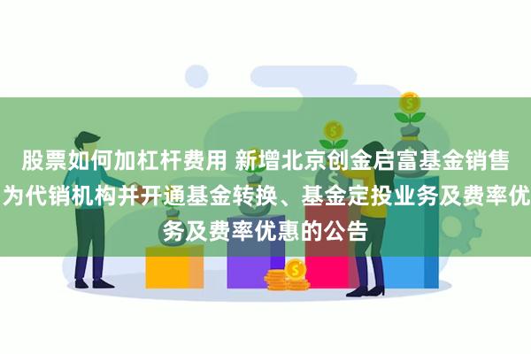 股票如何加杠杆费用 新增北京创金启富基金销售有限公司为代销机构并开通基金转换、基金定投业务及费率优惠的公告